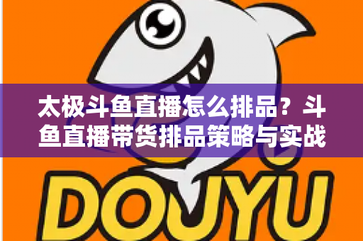太极斗鱼直播怎么排品?斗鱼直播带货排品策略与实战技巧全解析 太极斗鱼直播怎么排品?斗鱼直播带货排品策略与实战技巧全解析