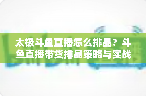 太极斗鱼直播怎么排品?斗鱼直播带货排品策略与实战技巧全解析 太极斗鱼直播怎么排品?斗鱼直播带货排品策略与实战技巧全解析
