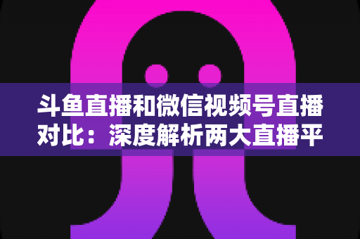 斗鱼直播和微信视频号直播对比：深度解析两大直播平台的核心差异，助你选对直播主阵地