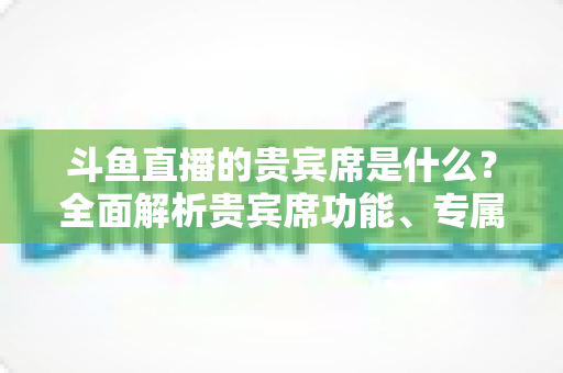 斗鱼直播的贵宾席是什么?全面解析贵宾席功能、专属权益与开通指南 斗鱼直播的贵宾席是什么?全面解析贵宾席功能、专属权益与开通指南