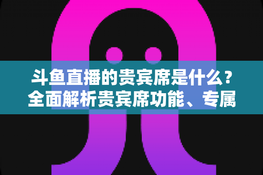 斗鱼直播的贵宾席是什么?全面解析贵宾席功能、专属权益与开通指南 斗鱼直播的贵宾席是什么?全面解析贵宾席功能、专属权益与开通指南