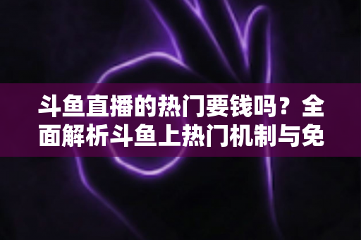 斗鱼直播的热门要钱吗？全面解析斗鱼上热门机制与免费引流技巧