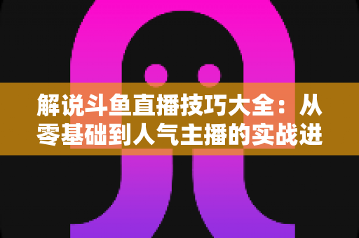 解说斗鱼直播技巧大全:从零基础到人气主播的实战进阶指南 解说斗鱼直播技巧大全:从零基础到人气主播的实战进阶指南