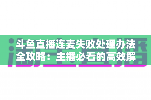 斗鱼直播连麦失败处理办法全攻略：主播必看的高效解决方案与实用技巧