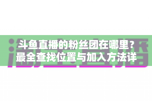 斗鱼直播的粉丝团在哪里？最全查找位置与加入方法详细指南