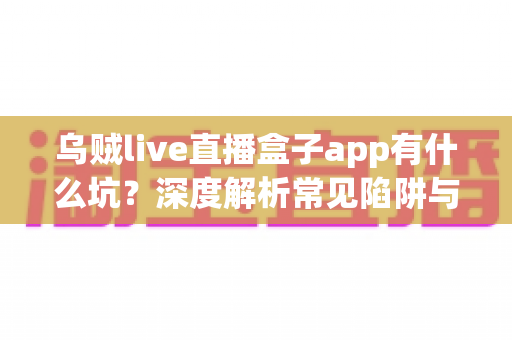 乌贼live直播盒子app有什么坑?深度解析常见陷阱与实用避坑指南 乌贼live直播盒子app有什么坑?深度解析常见陷阱与实用避坑指南