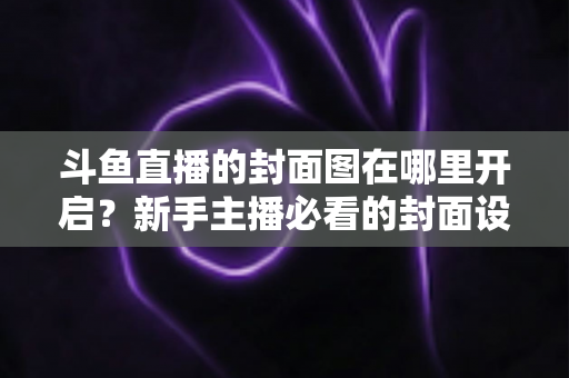 斗鱼直播的封面图在哪里开启？新手主播必看的封面设置全流程指南