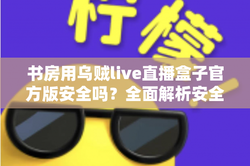 书房用乌贼live直播盒子官方版安全吗？全面解析安全性能与正确使用指南
