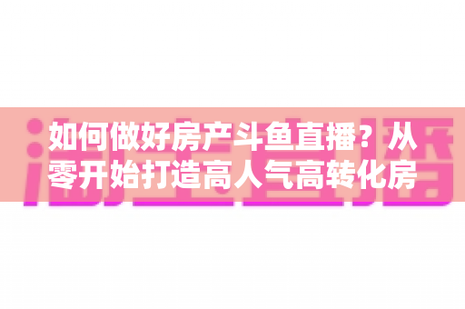 如何做好房产斗鱼直播？从零开始打造高人气高转化房产直播间的完整实战攻略