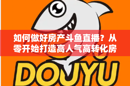 如何做好房产斗鱼直播？从零开始打造高人气高转化房产直播间的完整实战攻略