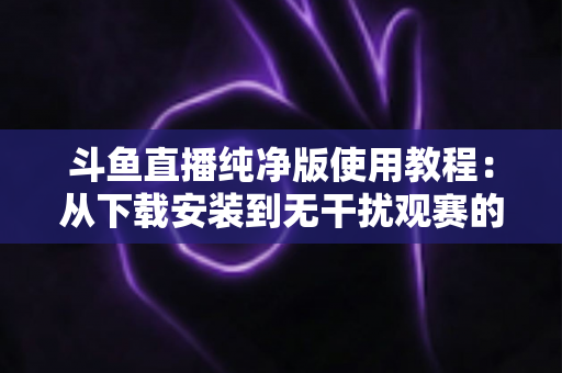 斗鱼直播纯净版使用教程:从下载安装到无干扰观赛的完整指南(2025最新版) 斗鱼直播纯净版使用教程:从下载安装到无干扰观赛的完整指南(2025最新版)