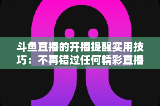 斗鱼直播的开播提醒实用技巧:不再错过任何精彩直播的完全指南 斗鱼直播的开播提醒实用技巧:不再错过任何精彩直播的完全指南