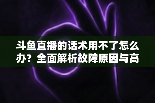 斗鱼直播的话术用不了怎么办?全面解析故障原因与高效解决指南 斗鱼直播的话术用不了怎么办?全面解析故障原因与高效解决指南