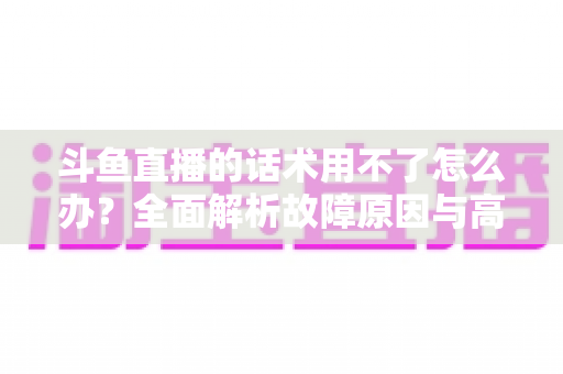 斗鱼直播的话术用不了怎么办？全面解析故障原因与高效解决指南
