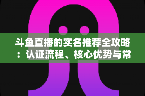 斗鱼直播的实名推荐全攻略:认证流程、核心优势与常见问题一站式指南 斗鱼直播的实名推荐全攻略:认证流程、核心优势与常见问题一站式指南