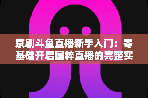 京剧斗鱼直播新手入门：零基础开启国粹直播的完整实战指南