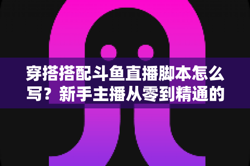 穿搭搭配斗鱼直播脚本怎么写?新手主播从零到精通的高转化脚本撰写全攻略 穿搭搭配斗鱼直播脚本怎么写?新手主播从零到精通的高转化脚本撰写全攻略