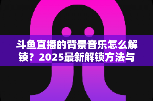 斗鱼直播的背景音乐怎么解锁?2025最新解锁方法与实用技巧全攻略 斗鱼直播的背景音乐怎么解锁?2025最新解锁方法与实用技巧全攻略