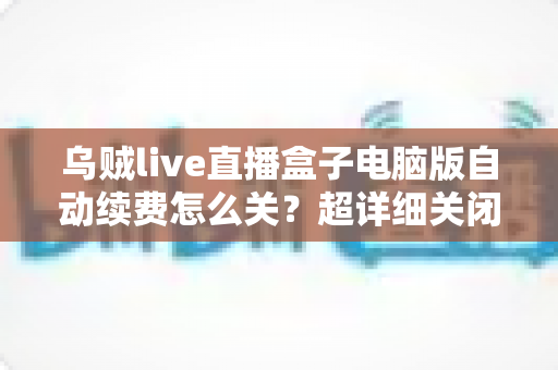 乌贼live直播盒子电脑版自动续费怎么关？超详细关闭教程与防扣费避坑指南