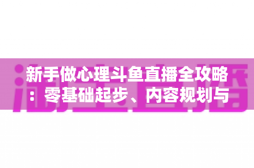 新手做心理斗鱼直播全攻略:零基础起步、内容规划与涨粉运营指南 新手做心理斗鱼直播全攻略:零基础起步、内容规划与涨粉运营指南