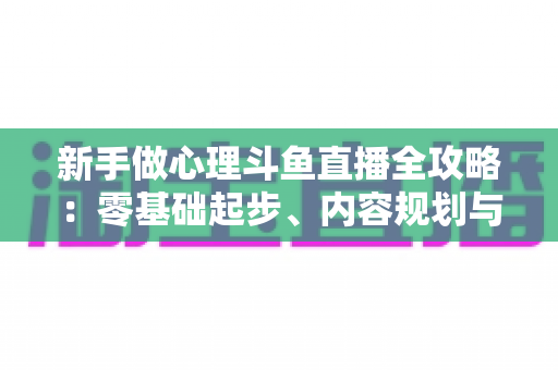 新手做心理斗鱼直播全攻略:零基础起步、内容规划与涨粉运营指南 新手做心理斗鱼直播全攻略:零基础起步、内容规划与涨粉运营指南