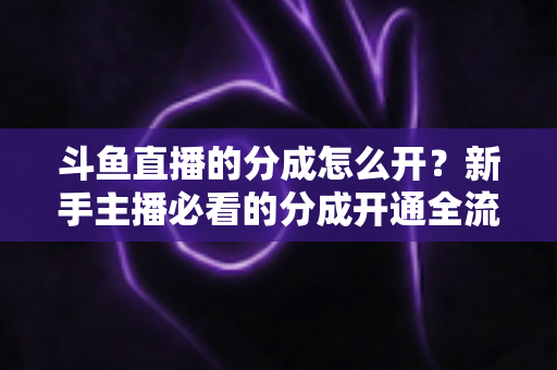 斗鱼直播的分成怎么开？新手主播必看的分成开通全流程与收益提升指南