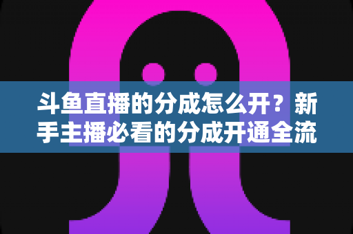 斗鱼直播的分成怎么开？新手主播必看的分成开通全流程与收益提升指南