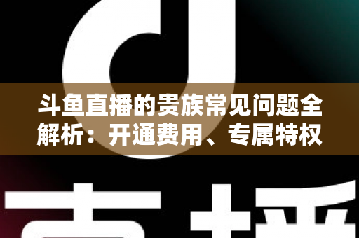斗鱼直播的贵族常见问题全解析:开通费用、专属特权与续费退订一网打尽 斗鱼直播的贵族常见问题全解析:开通费用、专属特权与续费退订一网打尽