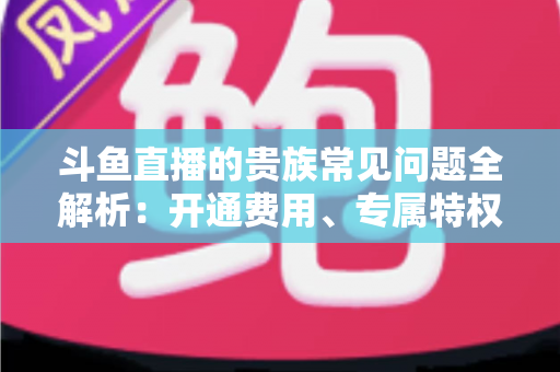 斗鱼直播的贵族常见问题全解析:开通费用、专属特权与续费退订一网打尽 斗鱼直播的贵族常见问题全解析:开通费用、专属特权与续费退订一网打尽