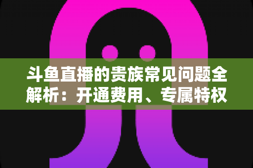 斗鱼直播的贵族常见问题全解析:开通费用、专属特权与续费退订一网打尽 斗鱼直播的贵族常见问题全解析:开通费用、专属特权与续费退订一网打尽
