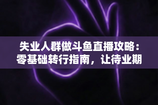 失业人群做斗鱼直播攻略：零基础转行指南，让待业期变成新起点
