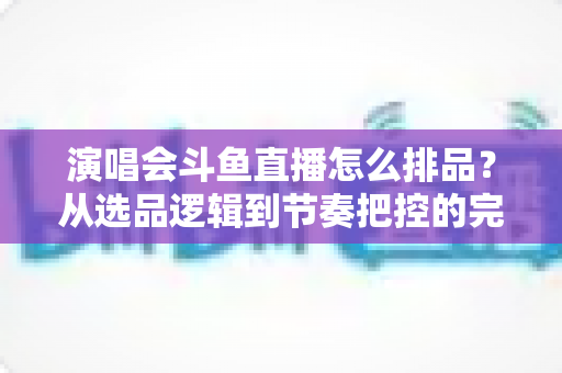 演唱会斗鱼直播怎么排品？从选品逻辑到节奏把控的完整实战指南