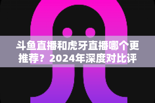 斗鱼直播和虎牙直播哪个更推荐？2024年深度对比评测帮你一次选对直播平台