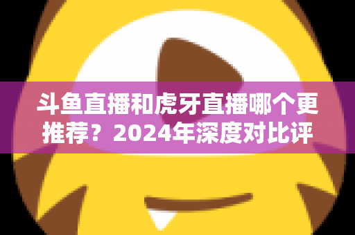 斗鱼直播和虎牙直播哪个更推荐？2024年深度对比评测帮你一次选对直播平台