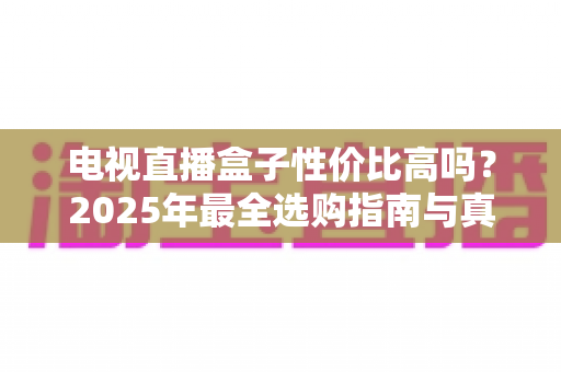 电视直播盒子性价比高吗?2025年最全选购指南与真实体验分析 电视直播盒子性价比高吗?2025年最全选购指南与真实体验分析