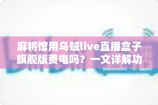 麻将馆用乌贼live直播盒子旗舰版费电吗?一文详解功耗真相与省电技巧 麻将馆用乌贼live直播盒子旗舰版费电吗?一文详解功耗真相与省电技巧