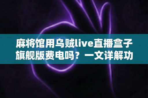 麻将馆用乌贼live直播盒子旗舰版费电吗？一文详解功耗真相与省电技巧