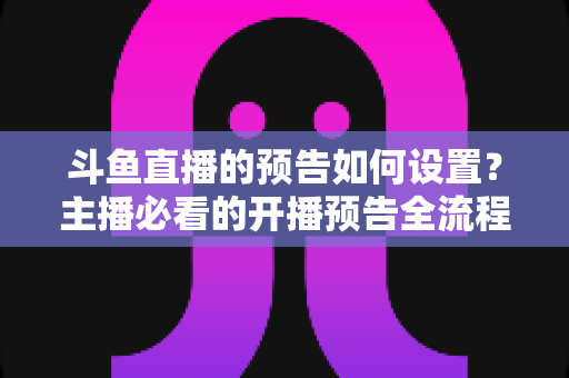 斗鱼直播的预告如何设置?主播必看的开播预告全流程攻略与实用技巧 斗鱼直播的预告如何设置?主播必看的开播预告全流程攻略与实用技巧