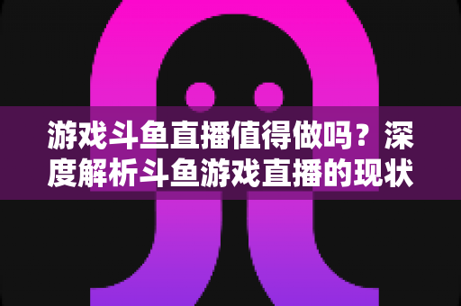 游戏斗鱼直播值得做吗?深度解析斗鱼游戏直播的现状、收益与入行指南 游戏斗鱼直播值得做吗?深度解析斗鱼游戏直播的现状、收益与入行指南