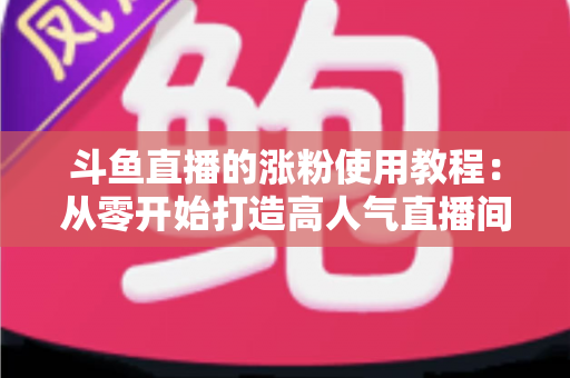斗鱼直播的涨粉使用教程：从零开始打造高人气直播间的完整实战指南