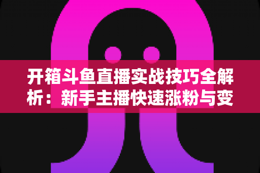 开箱斗鱼直播实战技巧全解析:新手主播快速涨粉与变现的完整指南 开箱斗鱼直播实战技巧全解析:新手主播快速涨粉与变现的完整指南