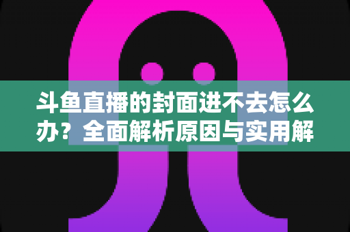 斗鱼直播的封面进不去怎么办？全面解析原因与实用解决方法