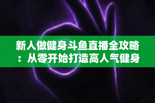 新人做健身斗鱼直播全攻略:从零开始打造高人气健身直播间的实用指南 新人做健身斗鱼直播全攻略:从零开始打造高人气健身直播间的实用指南