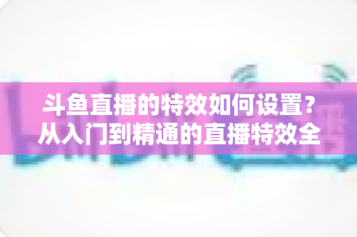 斗鱼直播的特效如何设置?从入门到精通的直播特效全攻略 斗鱼直播的特效如何设置?从入门到精通的直播特效全攻略