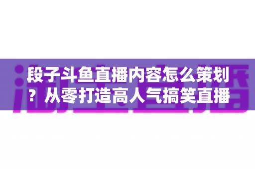 段子斗鱼直播内容怎么策划?从零打造高人气搞笑直播间的完整指南 段子斗鱼直播内容怎么策划?从零打造高人气搞笑直播间的完整指南