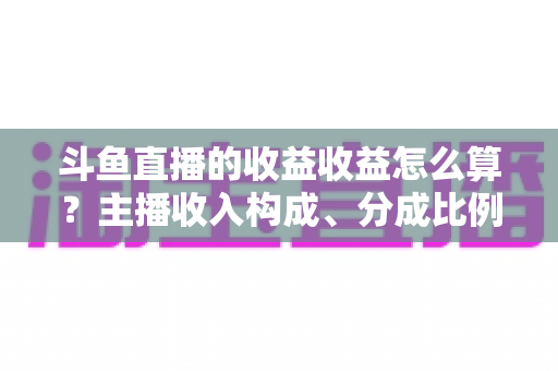 斗鱼直播的收益收益怎么算？主播收入构成、分成比例与提现规则一文看懂
