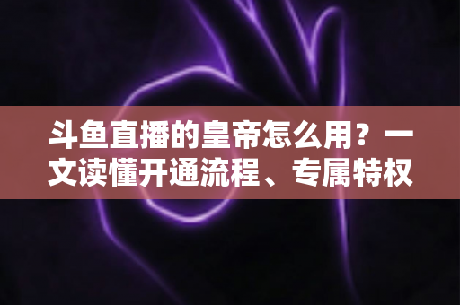 斗鱼直播的皇帝怎么用？一文读懂开通流程、专属特权与使用技巧