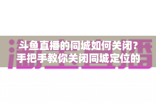斗鱼直播的同城如何关闭?手把手教你关闭同城定位的完整指南 斗鱼直播的同城如何关闭?手把手教你关闭同城定位的完整指南