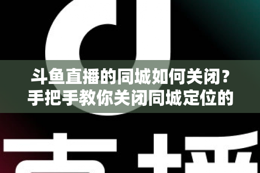 斗鱼直播的同城如何关闭?手把手教你关闭同城定位的完整指南 斗鱼直播的同城如何关闭?手把手教你关闭同城定位的完整指南