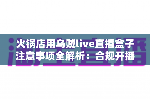 火锅店用乌贼live直播盒子注意事项全解析：合规开播、避开雷区、轻松玩转门店引流的实战指南